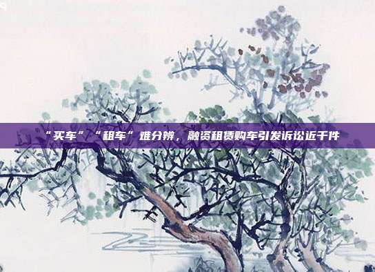 “買車”“租車”難分辨,融資租賃購車引發訴訟近千件