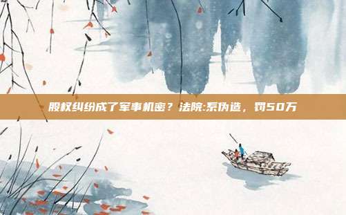 股權糾紛成了軍事機密？法院:系偽造，罰50萬
