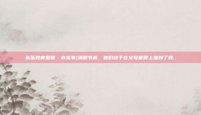 隊伍教育整頓·辦實事|清明節(jié)前，她們終于在父母墓碑上加刻了姓..