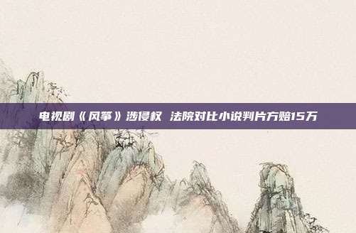 電視劇《風(fēng)箏》涉侵權(quán) 法院對比小說判片方賠15萬