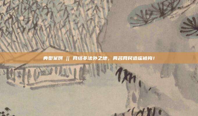 典型案例 || 網絡非法外之地，兩名網民造謠被拘！